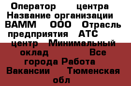 Оператор Call-центра › Название организации ­ ВАММ  , ООО › Отрасль предприятия ­ АТС, call-центр › Минимальный оклад ­ 13 000 - Все города Работа » Вакансии   . Тюменская обл.